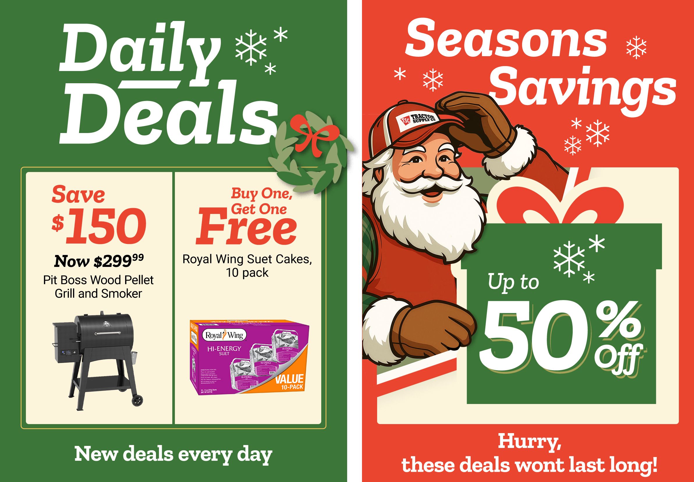 Tractor Supply Company promotion. Daily Deals include save 150 dollars on Pit Boss wood pellet grill and smoker now 299.99 and buy one get one free Royal Wing suet cakes 10 pack. Seasons Savings offer up to 50 percent off select items. Image features Santa illustration with festive snowflakes. Text reads New deals every day and Hurry, these deals won't last long.