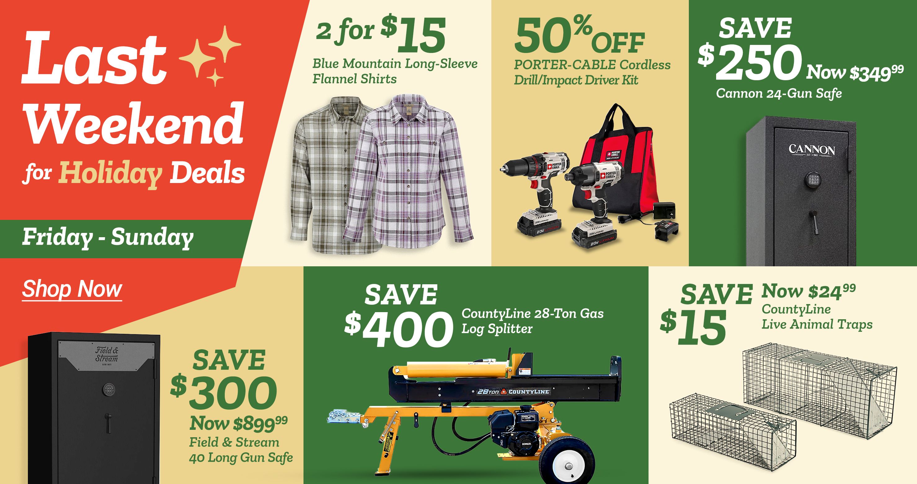 Tractor Supply Company promotion. Last weekend for Holiday Deals Friday through Sunday. 2 for 15 dollars Blue Mountain long sleeve flannel shirts. 50 percent off Porter Cable cordless drill and impact driver kit. Save 250 dollars now 349.99 on Cannon 24 gun safe. Save 300 dollars now 899.99 on Field and Stream 40 long gun safe. Save 400 dollars on CountyLine 28 ton gas log splitter. Save 15 dollars now 24.99 on CountyLine live animal traps. Shop Now.