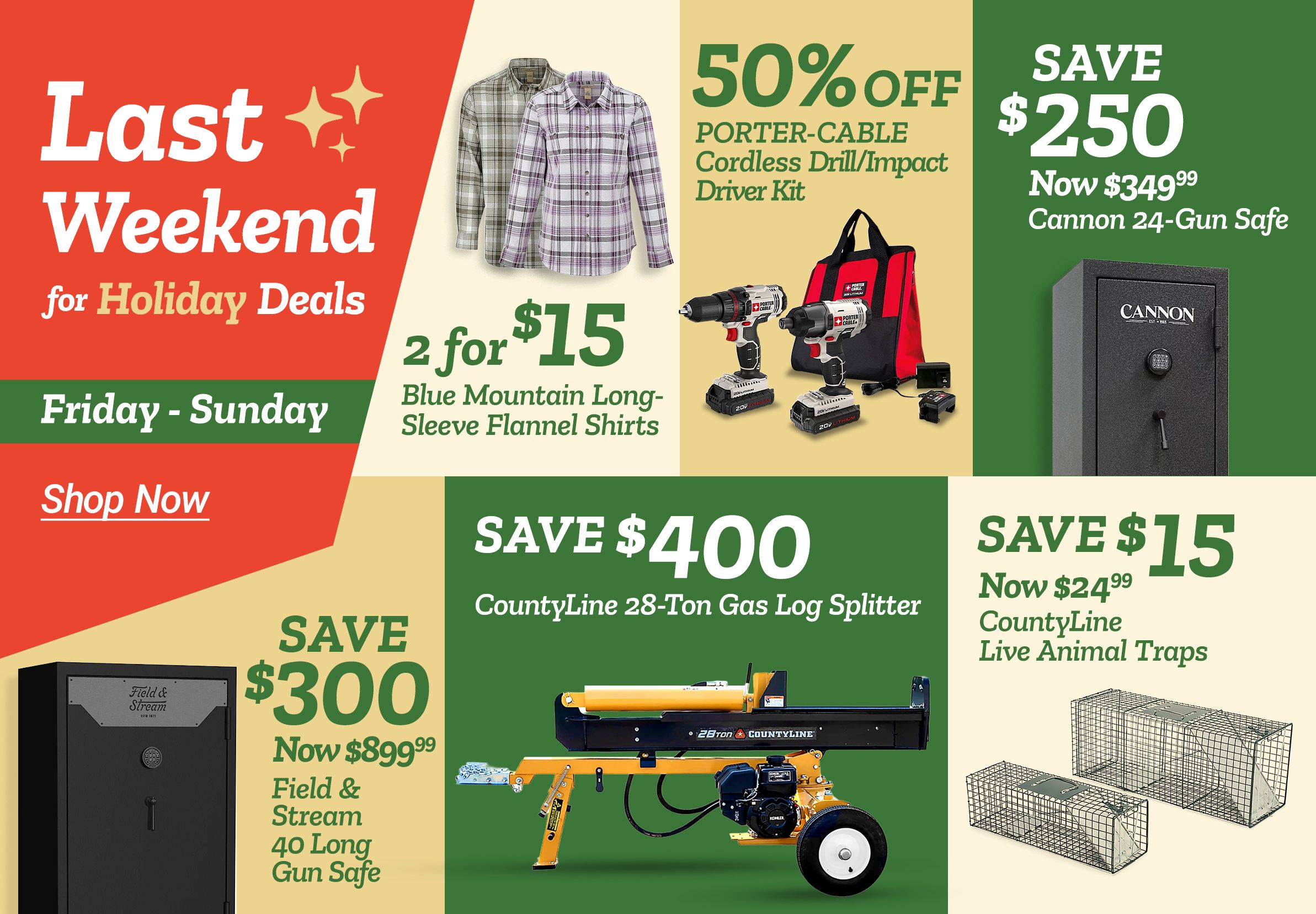 Tractor Supply Company promotion. Last weekend for Holiday Deals Friday through Sunday. 2 for 15 dollars Blue Mountain long sleeve flannel shirts. 50 percent off Porter Cable cordless drill and impact driver kit. Save 250 dollars now 349.99 on Cannon 24 gun safe. Save 300 dollars now 899.99 on Field and Stream 40 long gun safe. Save 400 dollars on CountyLine 28 ton gas log splitter. Save 15 dollars now 24.99 on CountyLine live animal traps. Shop Now.